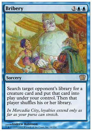 '-Bribery
Sorcery
Search target opponent's library for a creature card and put that card onto the battlefield under your control. Then that player shuffles.
