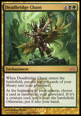 '-Deadbridge Chant
Enchantment
When this enchantment enters, mill ten cards.
At the beginning of your upkeep, choose a card at random in your graveyard. If it's a creature card, put it onto the battlefield. Otherwise, put it into your hand.