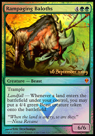 '-Rampaging Baloths
Creature â€” Beast
Trample
Landfall â€” Whenever a land you control enters, create a 4/4 green Beast creature token.
6/6