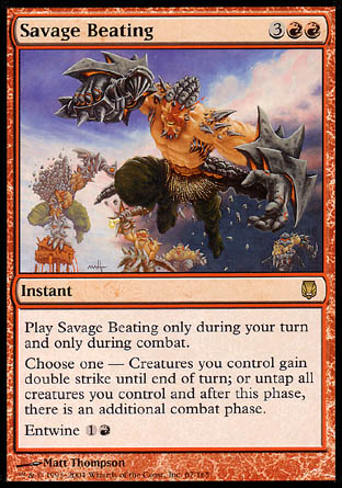 '-Savage Beating
Instant
Cast this spell only during combat on your turn.
Choose one â€”
â€¢ Creatures you control gain double strike until end of turn.
â€¢ Untap all creatures you control. After this phase, there is an additional combat phase.
Entwine %1%R