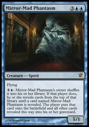 '-Mirror-Mad Phantasm
Creature â€” Spirit
Flying
%1%U: This creature's owner shuffles it into their library. If that player does, they reveal cards from the top of that library until a card named Mirror-Mad Phantasm is revealed. The player puts that card onto the battlefield and all other cards revealed this way into their graveyard.
5/1