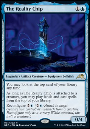 '-The Reality Chip
Legendary Artifact Creature â€” Equipment Jellyfish
You may look at the top card of your library any time.
As long as The Reality Chip is attached to a creature, you may play lands and cast spells from the top of your library.
Reconfigure %2%U
0/4