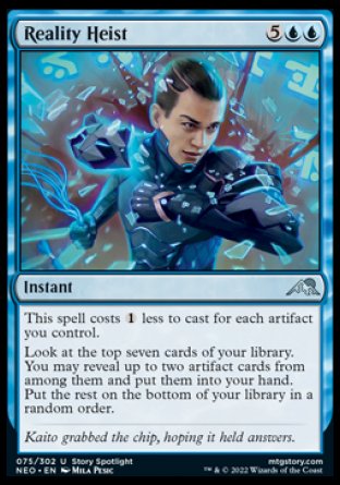 Reality Heist
Instant
Affinity for artifacts
Look at the top seven cards of your library. You may reveal up to two artifact cards from among them and put them into your hand. Put the rest on the bottom of your library in a random order.