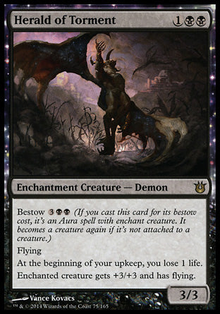 Herald of Torment
Enchantment Creature — Demon
Bestow %3%B%B
Flying
At the beginning of your upkeep, you lose 1 life.
Enchanted creature gets +3/+3 and has flying.
3/3
