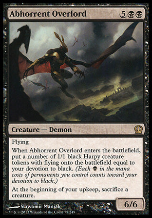 Abhorrent Overlord
Creature — Demon
Flying
When this creature enters, create a number of 1/1 black Harpy creature tokens with flying equal to your devotion to black.
At the beginning of your upkeep, sacrifice a creature.
6/6