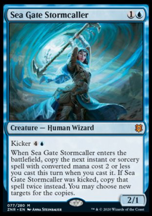 Sea Gate Stormcaller
Creature — Human Wizard
Kicker %4%U
When this creature enters, copy the next instant or sorcery spell with mana value 2 or less you cast this turn when you cast it. If this creature was kicked, copy that spell twice instead. You may choose new targets for the copies.
2/1