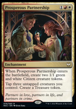 '-Prosperous Partnership
Enchantment
When this enchantment enters, create two 1/1 green and white Citizen creature tokens.
Tap three untapped creatures you control: Create a Treasure token.