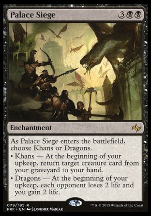 '-Palace Siege
Enchantment
As this enchantment enters, choose Khans or Dragons.
â€¢ Khans â€” At the beginning of your upkeep, return target creature card from your graveyard to your hand.
â€¢ Dragons â€” At the beginning of your upkeep, each opponent loses 2 life and you gain 2 life.
