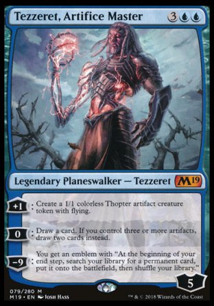 '-Tezzeret, Artifice Master
Legendary Planeswalker â€” Tezzeret
+1
Create a 1/1 colorless Thopter artifact creature token with flying.
0
Draw a card. If you control three or more artifacts, draw two cards instead.
-9
You get an emblem with "At the beginning of your end step, search your library for a permanent card, put it onto the battlefield, then shuffle."
Loyalty : 5