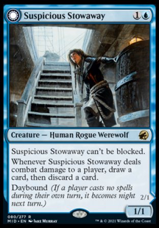 Suspicious Stowaway
Creature — Human Rogue Werewolf
This creature can't be blocked.
Whenever this creature deals combat damage to a player, draw a card, then discard a card.
Daybound
1/1
Seafaring Werewolf
 Creature — Werewolf
This creature can't be blocked.
Whenever this creature deals combat damage to a player, draw a card.
Nightbound
2/1