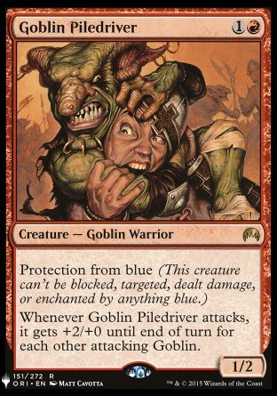 Goblin Piledriver
Creature — Goblin Warrior
Protection from blue
Whenever this creature attacks, it gets +2/+0 until end of turn for each other attacking Goblin.
1/2