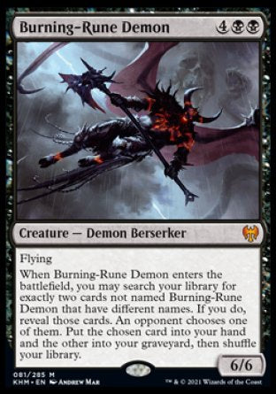 '-Burning-Rune Demon
Creature â€” Demon Berserker
Flying
When this creature enters, you may search your library for exactly two cards not named Burning-Rune Demon that have different names. If you do, reveal those cards. An opponent chooses one of them. Put the chosen card into your hand and the other into your graveyard, then shuffle.
6/6