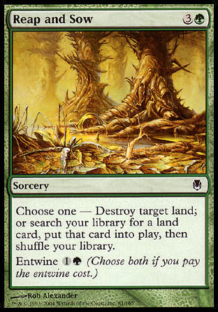 Reap and Sow
Sorcery
Choose one —
• Destroy target land.
• Search your library for a land card, put that card onto the battlefield, then shuffle.
Entwine %1%G