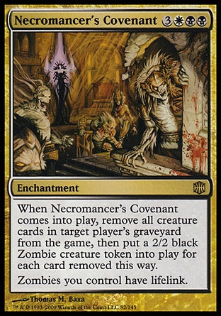 '-Necromancer's Covenant
Enchantment
When this enchantment enters, exile all creature cards from target player's graveyard, then create a 2/2 black Zombie creature token for each card exiled this way.
Zombies you control have lifelink.