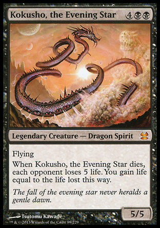 '-Kokusho, the Evening Star
Legendary Creature â€” Dragon Spirit
Flying
When Kokusho dies, each opponent loses 5 life. You gain life equal to the life lost this way.
5/5