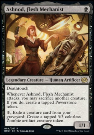 Ashnod, Flesh Mechanist
Legendary Creature — Human Artificer
Deathtouch
Whenever Ashnod attacks, you may sacrifice another creature. If you do, create a tapped Powerstone token.
%5, Exile a creature card from your graveyard: Create a tapped 3/3 colorless Zombie artifact creature token.
1/1