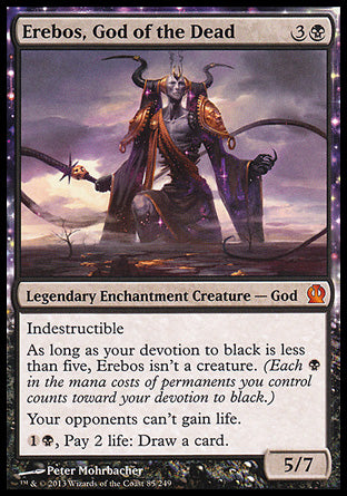 '-Erebos, God of the Dead
Legendary Enchantment Creature â€” God
Indestructible
As long as your devotion to black is less than five, Erebos isn't a creature.
Your opponents can't gain life.
%1%B, Pay 2 life: Draw a card.
5/7