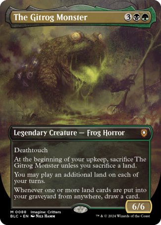 '-The Gitrog Monster
Legendary Creature â€” Frog Horror
Deathtouch
At the beginning of your upkeep, sacrifice The Gitrog Monster unless you sacrifice a land.
You may play an additional land on each of your turns.
Whenever one or more land cards are put into your graveyard from anywhere, draw a card.
6/6
