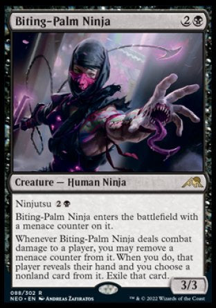 Biting-Palm Ninja
Creature — Human Ninja
Ninjutsu %2%B
This creature enters with a menace counter on it.
Whenever this creature deals combat damage to a player, you may remove a menace counter from it. When you do, that player reveals their hand and you choose a nonland card from it. Exile that card.
3/3