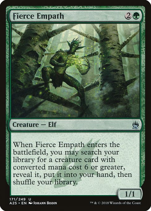 Fierce Empath
Creature — Elf
When this creature enters, you may search your library for a creature card with mana value 6 or greater, reveal it, put it into your hand, then shuffle.
1/1