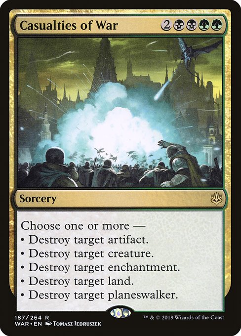 Casualties of War
Sorcery
Choose one or more —
• Destroy target artifact.
• Destroy target creature.
• Destroy target enchantment.
• Destroy target land.
• Destroy target planeswalker.