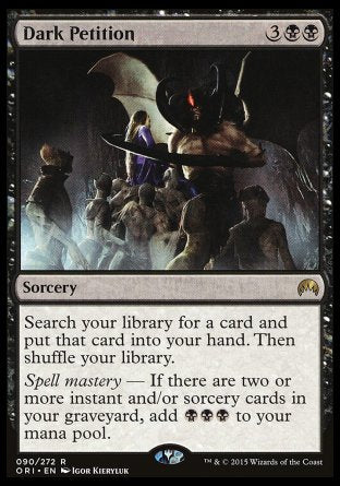 '-Dark Petition
Sorcery
Search your library for a card, put that card into your hand, then shuffle.
Spell mastery â€” If there are two or more instant and/or sorcery cards in your graveyard, add %B%B%B.