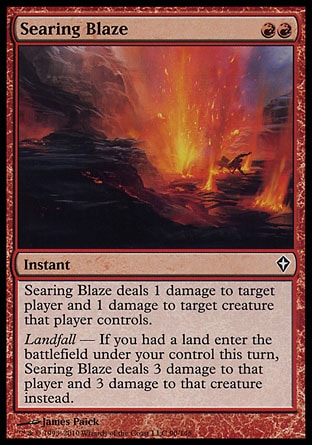 '-Searing Blaze
Instant
Searing Blaze deals 1 damage to target player or planeswalker and 1 damage to target creature that player or that planeswalker's controller controls.
Landfall â€” If you had a land enter the battlefield under your control this turn, Searing Blaze deals 3 damage to that player or planeswalker and 3 damage to that creature instead.