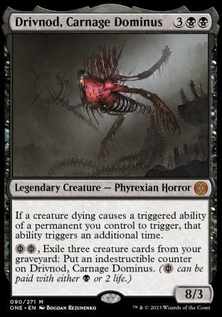 '-Drivnod, Carnage Dominus
Legendary Creature â€” Phyrexian Horror
If a creature dying causes a triggered ability of a permanent you control to trigger, that ability triggers an additional time.
%PB%PB, Exile three creature cards from your graveyard: Put an indestructible counter on Drivnod. (%PB can be paid with either %B or 2 life.)
8/3