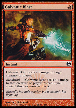 '-Galvanic Blast
Instant
Galvanic Blast deals 2 damage to any target.
Metalcraft â€” Galvanic Blast deals 4 damage instead if you control three or more artifacts.