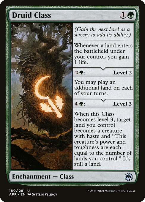 Druid Class
Enchantment — Class
(Gain the next level as a sorcery to add its ability.)
Landfall — Whenever a land you control enters, you gain 1 life.
{2}{G}: Level 2
You may play an additional land on each of your turns.
{4}{G}: Level 3
When this Class becomes level 3, target land you control becomes a creature with haste and "This creature's power and toughness are each equal to the number of lands you control." It's still a land.