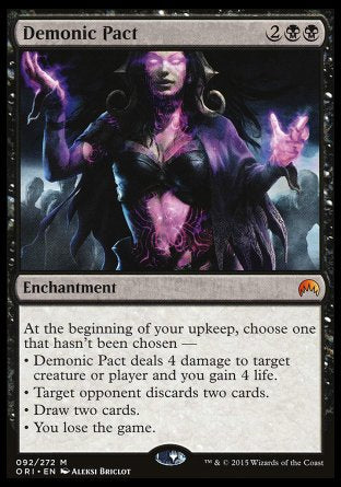 '-Demonic Pact
Enchantment
At the beginning of your upkeep, choose one that hasn't been chosen â€”
â€¢ This enchantment deals 4 damage to any target and you gain 4 life.
â€¢ Target opponent discards two cards.
â€¢ Draw two cards.
â€¢ You lose the game.
