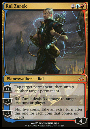 '-Ral Zarek
Legendary Planeswalker â€” Ral
+1
Tap target permanent, then untap another target permanent.
-2
Ral Zarek deals 3 damage to any target.
-7
Flip five coins. Take an extra turn after this one for each coin that comes up heads.
Loyalty : 4