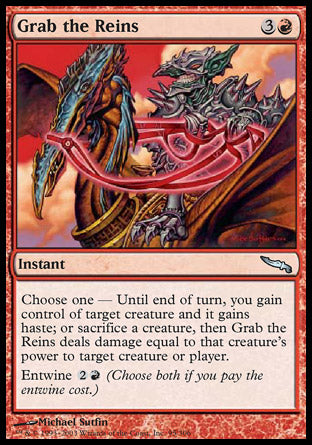 Grab the Reins
Instant
Choose one —
• Until end of turn, you gain control of target creature and it gains haste.
• Sacrifice a creature. Grab the Reins deals damage equal to that creature's power to any target.
Entwine %2%R