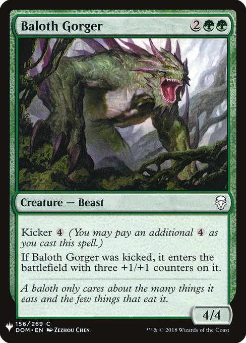Baloth Gorger
Creature — Beast
Kicker {4} (You may pay an additional {4} as you cast this spell.)
If this creature was kicked, it enters with three +1/+1 counters on it.
4/4
