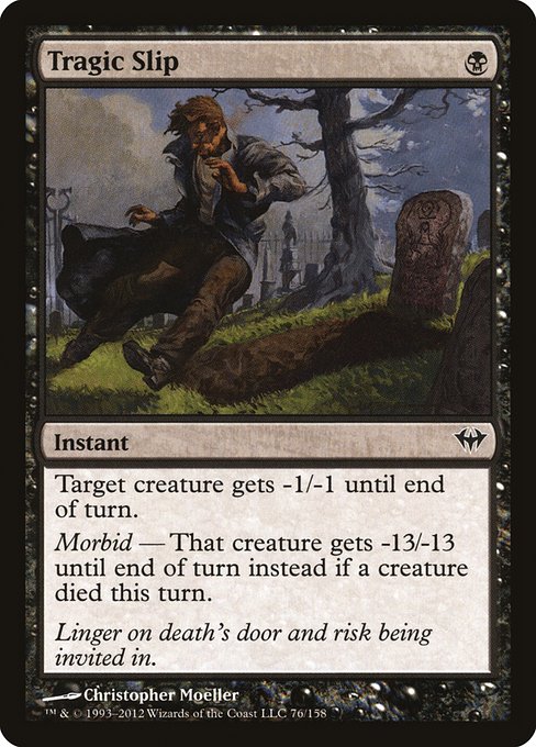 Tragic Slip
Instant
Target creature gets -1/-1 until end of turn.
Morbid — That creature gets -13/-13 until end of turn instead if a creature died this turn.
