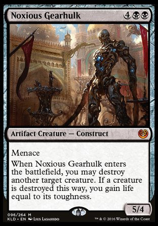 '-Noxious Gearhulk
Artifact Creature â€” Construct
Menace
When this creature enters, you may destroy another target creature. If a creature is destroyed this way, you gain life equal to its toughness.
5/4