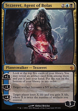 '-Tezzeret, Agent of Bolas
Legendary Planeswalker â€” Tezzeret
+1
Look at the top five cards of your library. You may reveal an artifact card from among them and put it into your hand. Put the rest on the bottom of your library in any order.
-1
Target artifact becomes an artifact creature with base power and toughness 5/5.
-4
Target player loses X life and you gain X life, where X is twice the number of artifacts you control.
Loyalty : 3