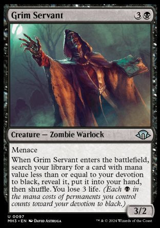 Grim Servant
Creature — Zombie Warlock
Menace
When this creature enters, search your library for a card with mana value less than or equal to your devotion to black, reveal it, put it into your hand, then shuffle. You lose 3 life.
3/2