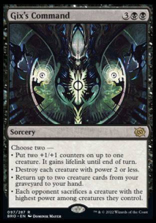 Gix's Command
Sorcery
Choose two —
• Put two +1/+1 counters on up to one creature. It gains lifelink until end of turn.
• Destroy each creature with power 2 or less.
• Return up to two creature cards from your graveyard to your hand.
• Each opponent sacrifices a creature with the highest power among creatures they control.
