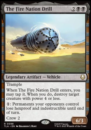 The Fire Nation Drill
Legendary Artifact — Vehicle
Trample
When The Fire Nation Drill enters, you may tap it. When you do, destroy target creature with power 4 or less.
%1: Permanents your opponents control lose hexproof and indestructible until end of turn.
Crew 2
6/3