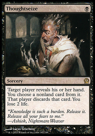 '-Thoughtseize
Sorcery
Target player reveals their hand. You choose a nonland card from it. That player discards that card. You lose 2 life.