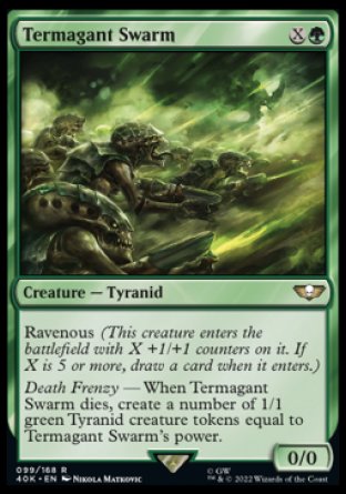 Termagant Swarm
Creature — Tyranid
Ravenous
Death Frenzy — When this creature dies, create a number of 1/1 green Tyranid creature tokens equal to this creature's power.
0/0