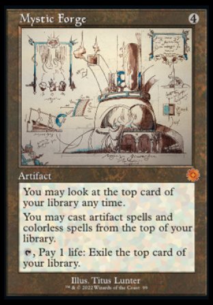 '-Mystic Forge
Artifact
You may look at the top card of your library any time.
You may cast artifact spells and colorless spells from the top of your library.
%T, Pay 1 life: Exile the top card of your library.