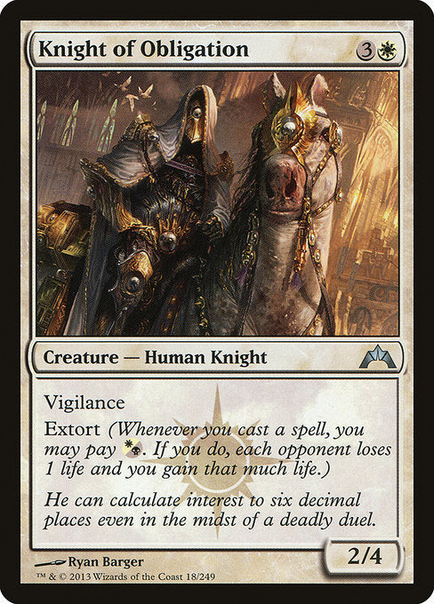 Knight of Obligation
Creature — Human Knight
Vigilance
Extort (Whenever you cast a spell, you may pay {W/B}. If you do, each opponent loses 1 life and you gain that much life.)
2/4