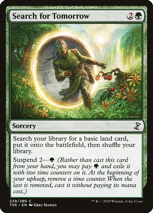Search for Tomorrow
Sorcery
Search your library for a basic land card, put it onto the battlefield, then shuffle.
Suspend 2—{G} (Rather than cast this card from your hand, you may pay {G} and exile it with two time counters on it. At the beginning of your upkeep, remove a time counter. When the last is removed, you may cast it without paying its mana cost.)