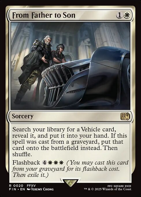 From Father to Son
Sorcery
Search your library for a Vehicle card, reveal it, and put it into your hand. If this spell was cast from a graveyard, put that card onto the battlefield instead. Then shuffle.
Flashback {4}{W}{W}{W} (You may cast this card from your graveyard for its flashback cost. Then exile it.)