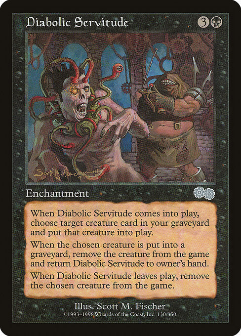 Diabolic Servitude
Enchantment
When this enchantment enters, return target creature card from your graveyard to the battlefield.
When the creature put onto the battlefield with this enchantment dies, exile it and return this enchantment to its owner's hand.
When this enchantment leaves the battlefield, exile the creature put onto the battlefield with this enchantment.