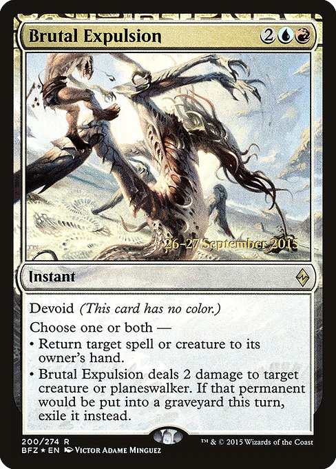 Brutal Expulsion
Instant
Devoid (This card has no color.)
Choose one or both —
• Return target spell or creature to its owner's hand.
• Brutal Expulsion deals 2 damage to target creature or planeswalker. If that creature or planeswalker would die this turn, exile it instead.