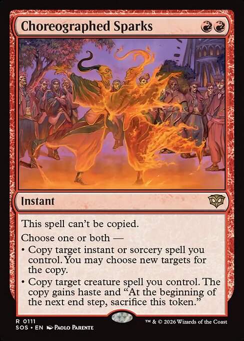 Choreographed Sparks
Instant
This spell can't be copied.
Choose one or both —
• Copy target instant or sorcery spell you control. You may choose new targets for the copy.
• Copy target creature spell you control. The copy gains haste and "At the beginning of the end step, sacrifice this token."