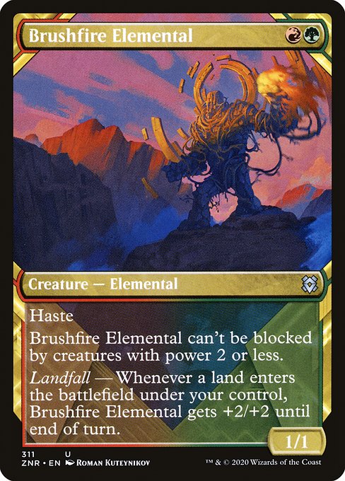 Brushfire Elemental
Creature — Elemental
Haste
This creature can't be blocked by creatures with power 2 or less.
Landfall — Whenever a land you control enters, this creature gets +2/+2 until end of turn.
1/1